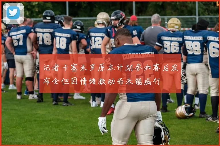 记者卡塞米罗原本计划参加赛后发布会但因情绪激动而未能成行